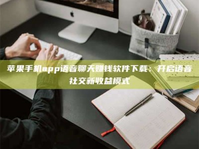 淮北苹果手机app语音聊天赚钱软件下载：开启语音社交新收益模式